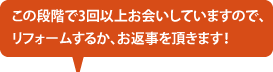 この段階で3回以上お会いしていますので、リフォームするか、お返事を頂きます！